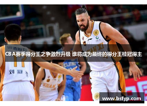 CBA赛季得分王之争激烈升级 谁将成为最终的得分王桂冠得主